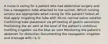 A nurse is caring for a patient who had abdominal surgery and has a nasogastric tube attached to low suction. Which nursing actions are appropriate when caring for this patient? Select all that apply. Irrigating the tube with 30-mL normal saline solution Confirming tube placement via pH testing of gastric secretions Positioning the air vent at the level of the patient's umbilicus Instilling irrigation via the blue air vent Monitoring the patient's abdomen for distention Documenting the nasogastric irrigation and drainage with I & O