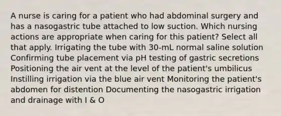 A nurse is caring for a patient who had abdominal surgery and has a nasogastric tube attached to low suction. Which nursing actions are appropriate when caring for this patient? Select all that apply. Irrigating the tube with 30-mL normal saline solution Confirming tube placement via pH testing of gastric secretions Positioning the air vent at the level of the patient's umbilicus Instilling irrigation via the blue air vent Monitoring the patient's abdomen for distention Documenting the nasogastric irrigation and drainage with I & O