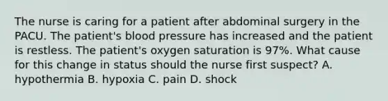 The nurse is caring for a patient after abdominal surgery in the PACU. The patient's blood pressure has increased and the patient is restless. The patient's oxygen saturation is 97%. What cause for this change in status should the nurse first suspect? A. hypothermia B. hypoxia C. pain D. shock