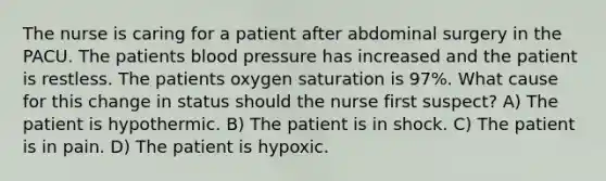 The nurse is caring for a patient after abdominal surgery in the PACU. The patients blood pressure has increased and the patient is restless. The patients oxygen saturation is 97%. What cause for this change in status should the nurse first suspect? A) The patient is hypothermic. B) The patient is in shock. C) The patient is in pain. D) The patient is hypoxic.