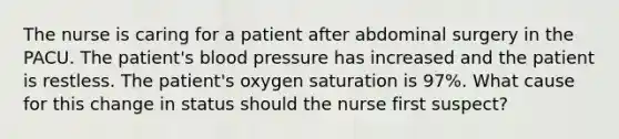 The nurse is caring for a patient after abdominal surgery in the PACU. The patient's blood pressure has increased and the patient is restless. The patient's oxygen saturation is 97%. What cause for this change in status should the nurse first suspect?