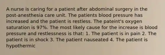 A nurse is caring for a patient after abdominal surgery in the post-anesthesia care unit. The patients blood pressure has increased and the patient is restless. The pateint's oxygen saturation is 97%. The most likely cause for the increase is blood pressure and restlessness is that: 1. The patient is in pain 2. The patient is in shock 3. The patient nauseated 4. The patient is hypothermic