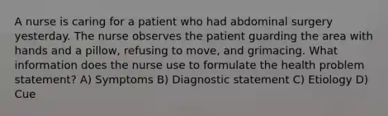 A nurse is caring for a patient who had abdominal surgery yesterday. The nurse observes the patient guarding the area with hands and a pillow, refusing to move, and grimacing. What information does the nurse use to formulate the health problem statement? A) Symptoms B) Diagnostic statement C) Etiology D) Cue