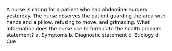 A nurse is caring for a patient who had abdominal surgery yesterday. The nurse observes the patient guarding the area with hands and a pillow, refusing to move, and grimacing. What information does the nurse use to formulate the health problem statement? a. Symptoms b. Diagnostic statement c. Etiology d. Cue