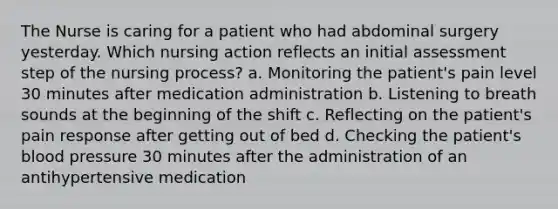 The Nurse is caring for a patient who had abdominal surgery yesterday. Which nursing action reflects an initial assessment step of the nursing process? a. Monitoring the patient's pain level 30 minutes after medication administration b. Listening to breath sounds at the beginning of the shift c. Reflecting on the patient's pain response after getting out of bed d. Checking the patient's blood pressure 30 minutes after the administration of an antihypertensive medication