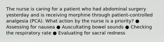 The nurse is caring for a patient who had abdominal surgery yesterday and is receiving morphine through patient-controlled analgesia (PCA). What action by the nurse is a priority​? ● Assessing for nausea ● Auscultating bowel sounds ● Checking the respiratory rate ● Evaluating for sacral redness