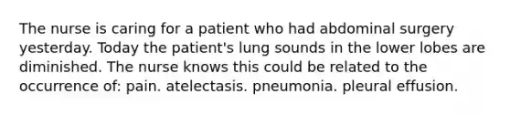 The nurse is caring for a patient who had abdominal surgery yesterday. Today the patient's lung sounds in the lower lobes are diminished. The nurse knows this could be related to the occurrence of: pain. atelectasis. pneumonia. pleural effusion.