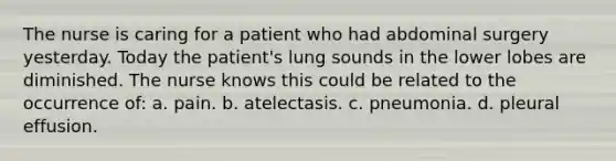 The nurse is caring for a patient who had abdominal surgery yesterday. Today the patient's lung sounds in the lower lobes are diminished. The nurse knows this could be related to the occurrence of: a. pain. b. atelectasis. c. pneumonia. d. pleural effusion.