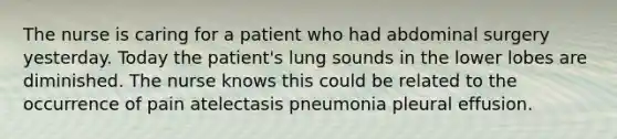 The nurse is caring for a patient who had abdominal surgery yesterday. Today the patient's lung sounds in the lower lobes are diminished. The nurse knows this could be related to the occurrence of pain atelectasis pneumonia pleural effusion.