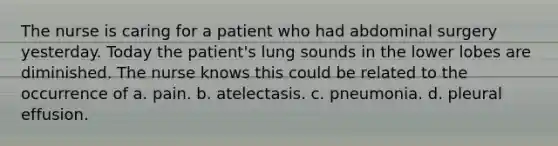 The nurse is caring for a patient who had abdominal surgery yesterday. Today the patient's lung sounds in the lower lobes are diminished. The nurse knows this could be related to the occurrence of a. pain. b. atelectasis. c. pneumonia. d. pleural effusion.