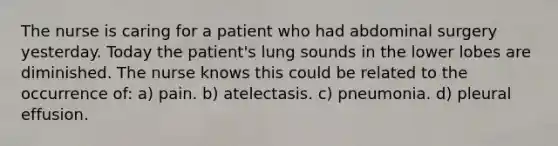 The nurse is caring for a patient who had abdominal surgery yesterday. Today the patient's lung sounds in the lower lobes are diminished. The nurse knows this could be related to the occurrence of: a) pain. b) atelectasis. c) pneumonia. d) pleural effusion.