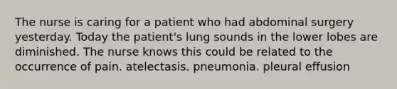 The nurse is caring for a patient who had abdominal surgery yesterday. Today the patient's lung sounds in the lower lobes are diminished. The nurse knows this could be related to the occurrence of pain. atelectasis. pneumonia. pleural effusion