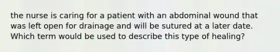 the nurse is caring for a patient with an abdominal wound that was left open for drainage and will be sutured at a later date. Which term would be used to describe this type of healing?