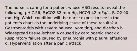 The nurse is caring for a patient whose ABG results reveal the following: pH 7.56, PaCO2 32 mm Hg, HCO3 42 mEq/L, PaO2 90 mm Hg. Which condition will the nurse expect to see in the patient's chart as the underlying cause of these results? a. Gastroenteritis with severe nausea, vomiting, and diarrhea b. Widespread tissue ischemia caused by cardiogenic shock c. Respiratory failure caused by pneumonia with pleural effusions d. Hyperventilation after a panic attack