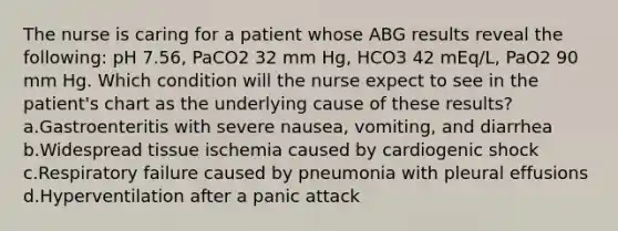 The nurse is caring for a patient whose ABG results reveal the following: pH 7.56, PaCO2 32 mm Hg, HCO3 42 mEq/L, PaO2 90 mm Hg. Which condition will the nurse expect to see in the patient's chart as the underlying cause of these results? a.Gastroenteritis with severe nausea, vomiting, and diarrhea b.Widespread tissue ischemia caused by cardiogenic shock c.Respiratory failure caused by pneumonia with pleural effusions d.Hyperventilation after a panic attack