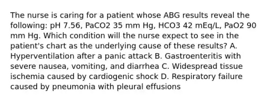 The nurse is caring for a patient whose ABG results reveal the following: pH 7.56, PaCO2 35 mm Hg, HCO3 42 mEq/L, PaO2 90 mm Hg. Which condition will the nurse expect to see in the patient's chart as the underlying cause of these results? A. Hyperventilation after a panic attack B. Gastroenteritis with severe nausea, vomiting, and diarrhea C. Widespread tissue ischemia caused by cardiogenic shock D. Respiratory failure caused by pneumonia with pleural effusions