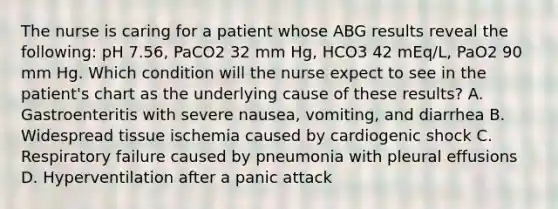 The nurse is caring for a patient whose ABG results reveal the following: pH 7.56, PaCO2 32 mm Hg, HCO3 42 mEq/L, PaO2 90 mm Hg. Which condition will the nurse expect to see in the patient's chart as the underlying cause of these results? A. Gastroenteritis with severe nausea, vomiting, and diarrhea B. Widespread tissue ischemia caused by cardiogenic shock C. Respiratory failure caused by pneumonia with pleural effusions D. Hyperventilation after a panic attack