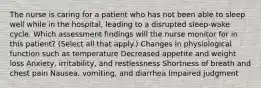 The nurse is caring for a patient who has not been able to sleep well while in the hospital, leading to a disrupted sleep-wake cycle. Which assessment findings will the nurse monitor for in this patient? (Select all that apply.) Changes in physiological function such as temperature Decreased appetite and weight loss Anxiety, irritability, and restlessness Shortness of breath and chest pain Nausea, vomiting, and diarrhea Impaired judgment