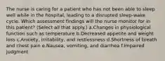 The nurse is caring for a patient who has not been able to sleep well while in the hospital, leading to a disrupted sleep-wake cycle. Which assessment findings will the nurse monitor for in this patient? (Select all that apply.) a.Changes in physiological function such as temperature b.Decreased appetite and weight loss c.Anxiety, irritability, and restlessness d.Shortness of breath and chest pain e.Nausea, vomiting, and diarrhea f.Impaired judgment