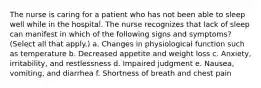 The nurse is caring for a patient who has not been able to sleep well while in the hospital. The nurse recognizes that lack of sleep can manifest in which of the following signs and symptoms? (Select all that apply.) a. Changes in physiological function such as temperature b. Decreased appetite and weight loss c. Anxiety, irritability, and restlessness d. Impaired judgment e. Nausea, vomiting, and diarrhea f. Shortness of breath and chest pain