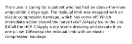 The nurse is caring for a patient who has had an above-the-knee amputation 2 days ago. The residual limb was wrapped with an elastic compression bandage, which has come off. Which immediate action should the nurse take? A)Apply ice to the site. B)Call the HCP. C)Apply a dry sterile dressing and elevate it on one pillow. D)Rewrap the residual limb with an elastic compression bandage.