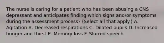 The nurse is caring for a patient who has been abusing a CNS depressant and anticipates finding which signs and/or symptoms during the assessment process? (Select all that apply.) A. Agitation B. Decreased respirations C. Dilated pupils D. Increased hunger and thirst E. Memory loss F. Slurred speech