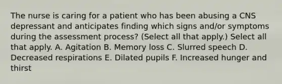 The nurse is caring for a patient who has been abusing a CNS depressant and anticipates finding which signs and/or symptoms during the assessment process? (Select all that apply.) Select all that apply. A. Agitation B. Memory loss C. Slurred speech D. Decreased respirations E. Dilated pupils F. Increased hunger and thirst