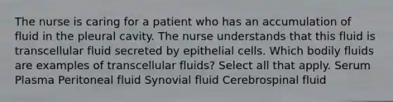 The nurse is caring for a patient who has an accumulation of fluid in the pleural cavity. The nurse understands that this fluid is transcellular fluid secreted by epithelial cells. Which bodily fluids are examples of transcellular fluids? Select all that apply. Serum Plasma Peritoneal fluid Synovial fluid Cerebrospinal fluid