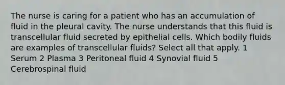 The nurse is caring for a patient who has an accumulation of fluid in the pleural cavity. The nurse understands that this fluid is transcellular fluid secreted by epithelial cells. Which bodily fluids are examples of transcellular fluids? Select all that apply. 1 Serum 2 Plasma 3 Peritoneal fluid 4 Synovial fluid 5 Cerebrospinal fluid