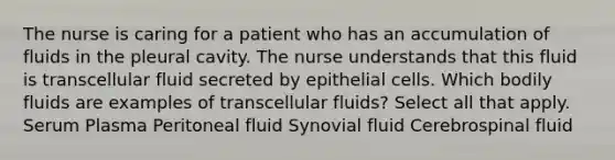 The nurse is caring for a patient who has an accumulation of fluids in the pleural cavity. The nurse understands that this fluid is transcellular fluid secreted by epithelial cells. Which bodily fluids are examples of transcellular fluids? Select all that apply. Serum Plasma Peritoneal fluid Synovial fluid Cerebrospinal fluid