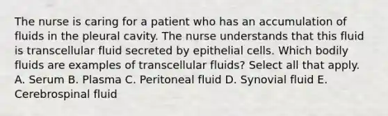 The nurse is caring for a patient who has an accumulation of fluids in the pleural cavity. The nurse understands that this fluid is transcellular fluid secreted by epithelial cells. Which bodily fluids are examples of transcellular fluids? Select all that apply. A. Serum B. Plasma C. Peritoneal fluid D. Synovial fluid E. Cerebrospinal fluid