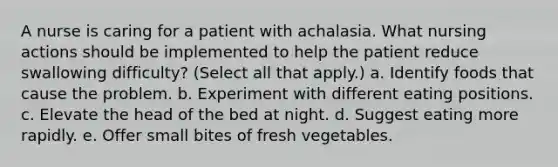 A nurse is caring for a patient with achalasia. What nursing actions should be implemented to help the patient reduce swallowing difficulty? (Select all that apply.) a. Identify foods that cause the problem. b. Experiment with different eating positions. c. Elevate the head of the bed at night. d. Suggest eating more rapidly. e. Offer small bites of fresh vegetables.