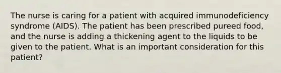 The nurse is caring for a patient with acquired immunodeficiency syndrome (AIDS). The patient has been prescribed pureed food, and the nurse is adding a thickening agent to the liquids to be given to the patient. What is an important consideration for this patient?