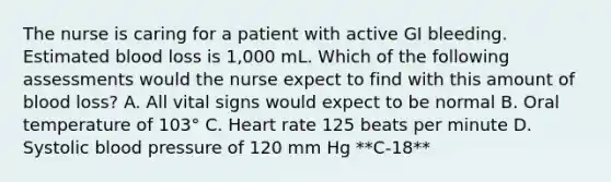 The nurse is caring for a patient with active GI bleeding. Estimated blood loss is 1,000 mL. Which of the following assessments would the nurse expect to find with this amount of blood loss? A. All vital signs would expect to be normal B. Oral temperature of 103° C. Heart rate 125 beats per minute D. Systolic blood pressure of 120 mm Hg **C-18**