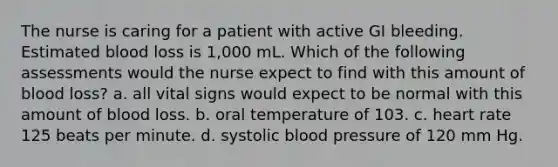 The nurse is caring for a patient with active GI bleeding. Estimated blood loss is 1,000 mL. Which of the following assessments would the nurse expect to find with this amount of blood loss? a. all vital signs would expect to be normal with this amount of blood loss. b. oral temperature of 103. c. heart rate 125 beats per minute. d. systolic blood pressure of 120 mm Hg.