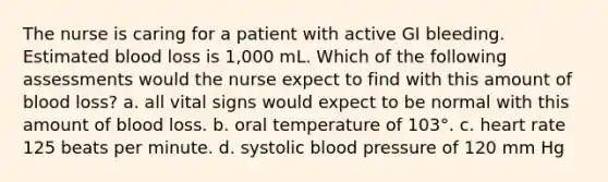 The nurse is caring for a patient with active GI bleeding. Estimated blood loss is 1,000 mL. Which of the following assessments would the nurse expect to find with this amount of blood loss? a. all vital signs would expect to be normal with this amount of blood loss. b. oral temperature of 103°. c. heart rate 125 beats per minute. d. systolic blood pressure of 120 mm Hg