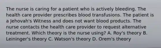 The nurse is caring for a patient who is actively bleeding. The health care provider prescribes blood transfusions. The patient is a Jehovah's Witness and does not want blood products. The nurse contacts the health care provider to request alternative treatment. Which theory is the nurse using? A. Roy's theory B. Leininger's theory C. Watson's theory D. Orem's theory