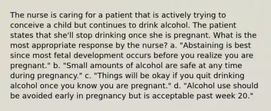 The nurse is caring for a patient that is actively trying to conceive a child but continues to drink alcohol. The patient states that she'll stop drinking once she is pregnant. What is the most appropriate response by the nurse? a. "Abstaining is best since most fetal development occurs before you realize you are pregnant." b. "Small amounts of alcohol are safe at any time during pregnancy." c. "Things will be okay if you quit drinking alcohol once you know you are pregnant." d. "Alcohol use should be avoided early in pregnancy but is acceptable past week 20."