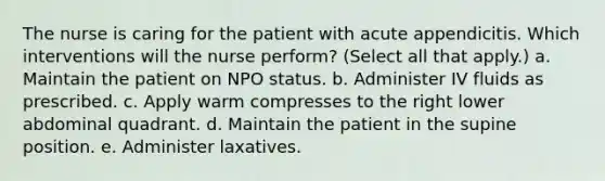 The nurse is caring for the patient with acute appendicitis. Which interventions will the nurse perform? (Select all that apply.) a. Maintain the patient on NPO status. b. Administer IV fluids as prescribed. c. Apply warm compresses to the right lower abdominal quadrant. d. Maintain the patient in the supine position. e. Administer laxatives.