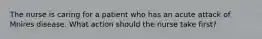 The nurse is caring for a patient who has an acute attack of Mnires disease. What action should the nurse take first?