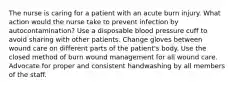 The nurse is caring for a patient with an acute burn injury. What action would the nurse take to prevent infection by autocontamination? Use a disposable blood pressure cuff to avoid sharing with other patients. Change gloves between wound care on different parts of the patient's body. Use the closed method of burn wound management for all wound care. Advocate for proper and consistent handwashing by all members of the staff.