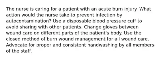 The nurse is caring for a patient with an acute burn injury. What action would the nurse take to prevent infection by autocontamination? Use a disposable blood pressure cuff to avoid sharing with other patients. Change gloves between wound care on different parts of the patient's body. Use the closed method of burn wound management for all wound care. Advocate for proper and consistent handwashing by all members of the staff.