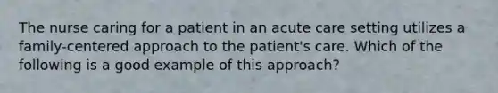 The nurse caring for a patient in an acute care setting utilizes a family-centered approach to the patient's care. Which of the following is a good example of this approach?