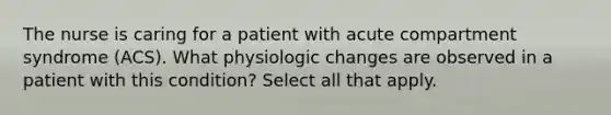 The nurse is caring for a patient with acute compartment syndrome (ACS). What physiologic changes are observed in a patient with this condition? Select all that apply.