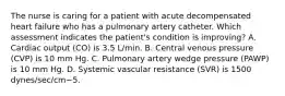 The nurse is caring for a patient with acute decompensated heart failure who has a pulmonary artery catheter. Which assessment indicates the patient's condition is improving? A. Cardiac output (CO) is 3.5 L/min. B. Central venous pressure (CVP) is 10 mm Hg. C. Pulmonary artery wedge pressure (PAWP) is 10 mm Hg. D. Systemic vascular resistance (SVR) is 1500 dynes/sec/cm−5.