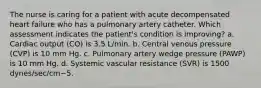 The nurse is caring for a patient with acute decompensated heart failure who has a pulmonary artery catheter. Which assessment indicates the patient's condition is improving? a. Cardiac output (CO) is 3.5 L/min. b. Central venous pressure (CVP) is 10 mm Hg. c. Pulmonary artery wedge pressure (PAWP) is 10 mm Hg. d. Systemic vascular resistance (SVR) is 1500 dynes/sec/cm−5.