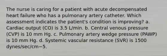 The nurse is caring for a patient with acute decompensated heart failure who has a pulmonary artery catheter. Which assessment indicates the patient's condition is improving? a. Cardiac output (CO) is 3.5 L/min. b. Central venous pressure (CVP) is 10 mm Hg. c. Pulmonary artery wedge pressure (PAWP) is 10 mm Hg. d. Systemic vascular resistance (SVR) is 1500 dynes/sec/cm−5.