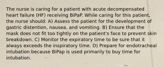 The nurse is caring for a patient with acute decompensated heart failure (HF) receiving BiPaP. While caring for this patient, the nurse should: A) Assess the patient for the development of gastric distention, nausea, and vomiting. B) Ensure that the mask does not fit too tightly on the patient's face to prevent skin breakdown. C) Monitor the expiratory time to be sure that it always exceeds the inspiratory time. D) Prepare for endotracheal intubation because BiPap is used primarily to buy time for intubation.