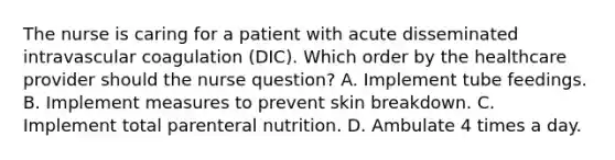 The nurse is caring for a patient with acute disseminated intravascular coagulation (DIC). Which order by the healthcare provider should the nurse question? A. Implement tube feedings. B. Implement measures to prevent skin breakdown. C. Implement total parenteral nutrition. D. Ambulate 4 times a day.