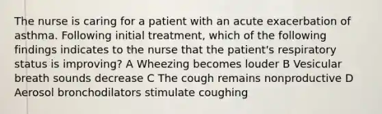 The nurse is caring for a patient with an acute exacerbation of asthma. Following initial treatment, which of the following findings indicates to the nurse that the patient's respiratory status is improving? A Wheezing becomes louder B Vesicular breath sounds decrease C The cough remains nonproductive D Aerosol bronchodilators stimulate coughing